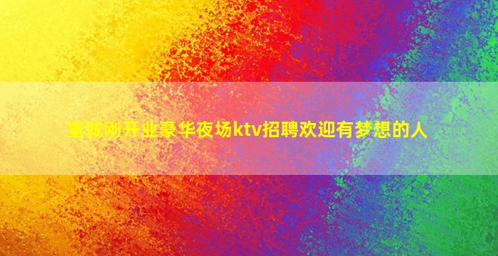 宣城刚开业豪华夜场ktv招聘欢迎有梦想的人